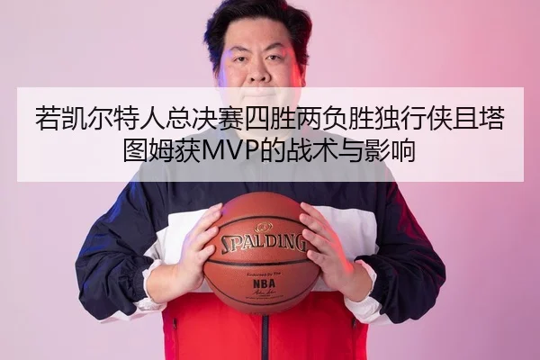 若凯尔特人总决赛四胜两负胜独行侠且塔图姆获MVP的战术与影响