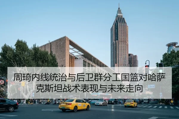周琦内线统治与后卫群分工国篮对哈萨克斯坦战术表现与未来走向