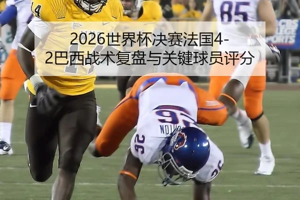 2026世界杯决赛法国4-2巴西战术复盘与关键球员评分
